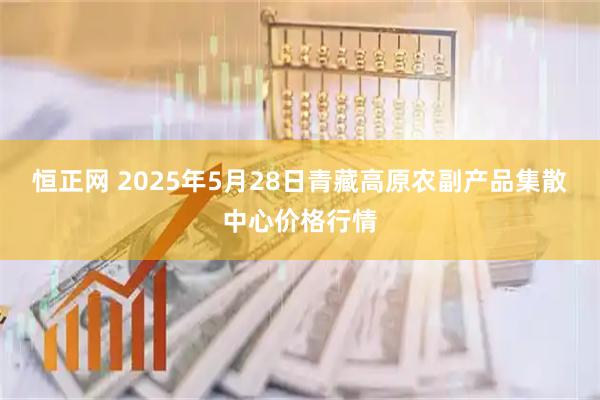 恒正网 2025年5月28日青藏高原农副产品集散中心价格行情