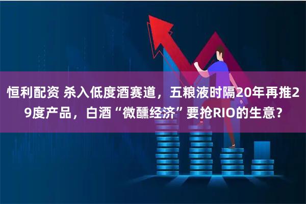 恒利配资 杀入低度酒赛道,五粮液时隔20年再推29度产品,白酒“微醺经济”要抢RIO的生意?