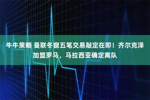 牛牛策略 曼联冬窗五笔交易敲定在即！齐尔克泽加盟罗马，马拉西亚确定离队