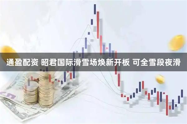 通盈配资 昭君国际滑雪场焕新开板 可全雪段夜滑