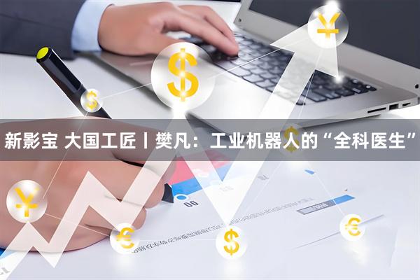 新影宝 大国工匠丨樊凡:工业机器人的“全科医生”