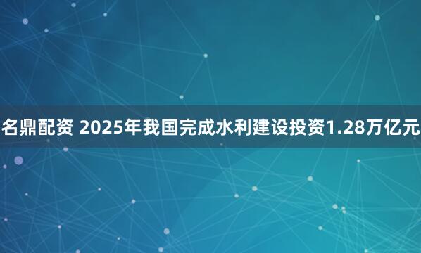 名鼎配资 2025年我国完成水利建设投资1.28万亿元