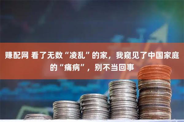 赚配网 看了无数“凌乱”的家，我窥见了中国家庭的“痛病”，别不当回事