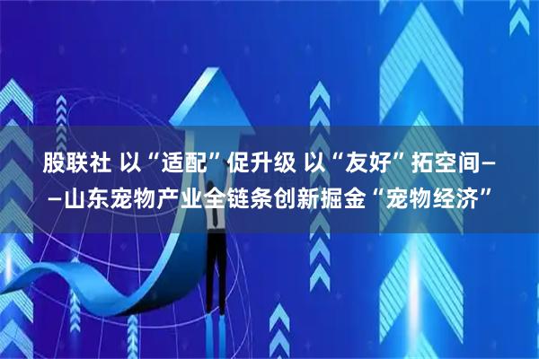 股联社 以“适配”促升级 以“友好”拓空间——山东宠物产业全链条创新掘金“宠物经济”