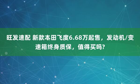 旺发速配 新款本田飞度6.68万起售，发动机/变速箱终身质保，值得买吗?