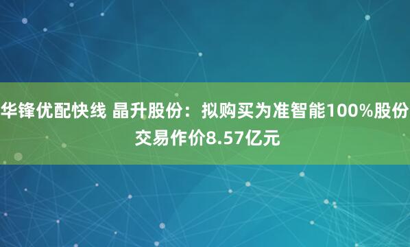 华锋优配快线 晶升股份：拟购买为准智能100%股份 交易作价8.57亿元