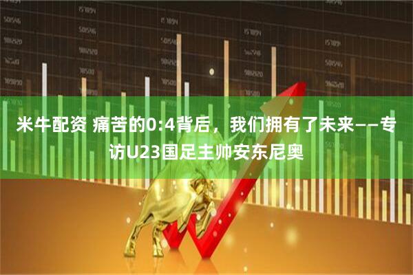 米牛配资 痛苦的0:4背后，我们拥有了未来——专访U23国足主帅安东尼奥