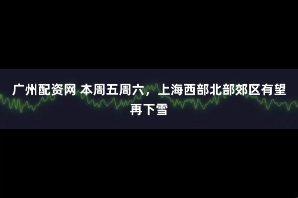 广州配资网 本周五周六，上海西部北部郊区有望再下雪