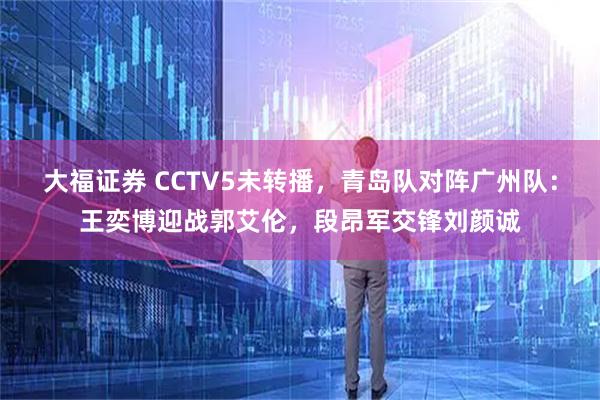 大福证券 CCTV5未转播，青岛队对阵广州队：王奕博迎战郭艾伦，段昂军交锋刘颜诚