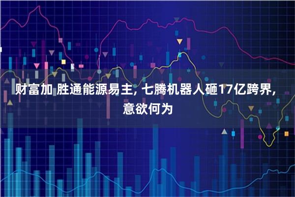 财富加 胜通能源易主, 七腾机器人砸17亿跨界, 意欲何为