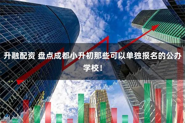 升融配资 盘点成都小升初那些可以单独报名的公办学校！