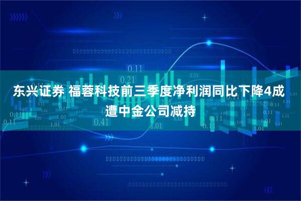 东兴证券 福蓉科技前三季度净利润同比下降4成 遭中金公司减持