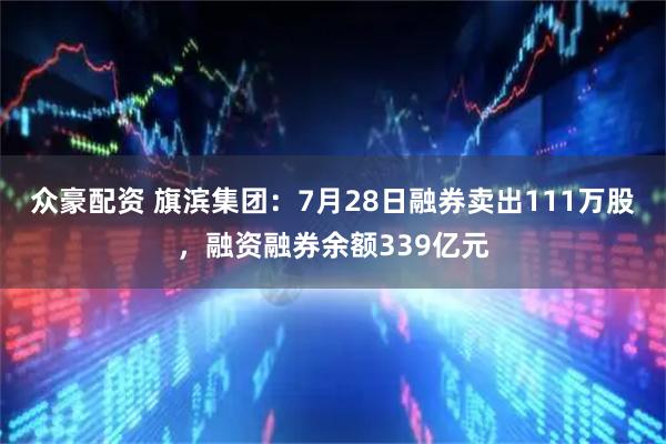 众豪配资 旗滨集团：7月28日融券卖出111万股，融资融券余额339亿元