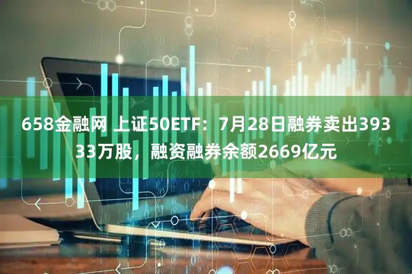 658金融网 上证50ETF：7月28日融券卖出39333万股，融资融券余额2669亿元