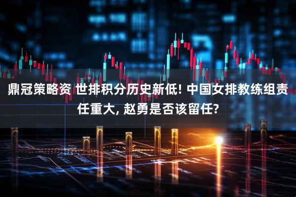 鼎冠策略资 世排积分历史新低! 中国女排教练组责任重大, 赵勇是否该留任?